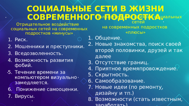 СОЦИАЛЬНЫЕ СЕТИ В ЖИЗНИ СОВРЕМЕННОГО ПОДРОСТКА. Положительное влияние социальных сетей на современных подростков «плюсы» Общение. Новые знакомства, поиск своей второй половинки, друзей и так далее Отсутствие границ. Приятное времяпровождение. Скрытность. Самообразование. Новые идеи (по ремонту, дизайну и тп.) Возможности (стать известным, заработать). Отрицательное воздействие социальных сетей на современных подростков «минусы» Риск. Мошенники и преступники. Вседозволенность. Возможность развития фобий. Течение времени за компьютером визуально замедляется.  Понижение самооценки. Вирусы. 