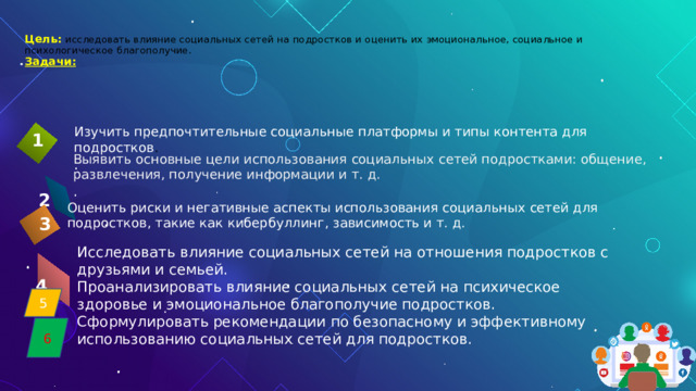 .   Цель:  исследовать влияние социальных сетей на подростков и оценить их эмоциональное, социальное и психологическое благополучие.  Задачи:  Изучить предпочтительные социальные платформы и типы контента для подростков . .  1 Выявить основные цели использования социальных сетей подростками: общение, развлечения, получение информации и т. д. .  2 Оценить риски и негативные аспекты использования социальных сетей для подростков, такие как кибербуллинг, зависимость и т. д.  3 Исследовать влияние социальных сетей на отношения подростков с друзьями и семьей. Проанализировать влияние социальных сетей на психическое здоровье и эмоциональное благополучие подростков. Сформулировать рекомендации по безопасному и эффективному использованию социальных сетей для подростков.  4 5 6 4 