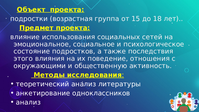  Объект  проекта:  подростки (возрастная группа от 15 до 18 лет)..   Предмет проекта:  влияние использования социальных сетей на эмоциональное, социальное и психологическое состояние подростков, а также последствия этого влияния на их поведение, отношения с окружающими и общественную активность.     Методы исследования :  теоретический анализ литературы  анкетирование одноклассников  анализ 