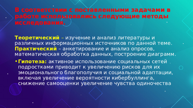 В соответствии с поставленными задачами в работе использовались следующие методы исследования.  Теоретический  – изучение и анализ литературы и различных информационных источников по данной теме.  Практический  – анкетирование и анализ опросов, математическая обработка данных, построение диаграмм. Гипотеза:  активное использование социальных сетей подростками приводит к увеличению рисков для их эмоционального благополучия и социальной адаптации, включая увеличение вероятности кибербуллинга, снижение самооценки увеличение чувства одиночества 