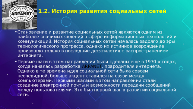 1.2. История развития социальных сетей   Становление и развитие социальных сетей являются одним из наиболее значимых явлений в сфере информационных технологий и коммуникаций. История социальных сетей началась задолго до эры технологического прогресса, однако их истинное возрождение произошло только в последние десятилетия с распространением интернета. Первые шаги в этом направлении были сделаны еще в 1970-х годах, когда началась разработка ARPANET , прародителя интернета. Однако в те времена идея социальной сети была совсем неочевидной, больше акцент ставился на связи между компьютерами. Первыми шагами в этом направлении стали создание электронной почты и возможности передачи сообщений между пользователями. Это был первый шаг в развитии социальной сети. 