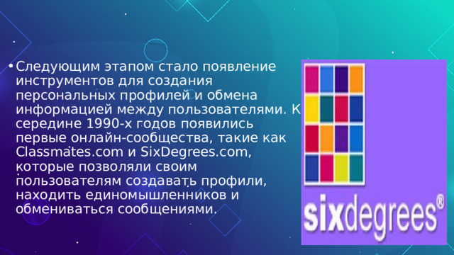 Следующим этапом стало появление инструментов для создания персональных профилей и обмена информацией между пользователями. К середине 1990-х годов появились первые онлайн-сообщества, такие как Classmates.com и SixDegrees.com, которые позволяли своим пользователям создавать профили, находить единомышленников и обмениваться сообщениями. 