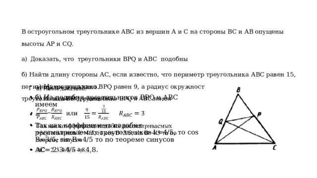 В остроугольном треугольнике ABC из вершин А и С на стороны ВС и АВ опущены высоты АР и СQ. Доказать, что треугольники BPQ и ABC подобны б) Найти длину стороны АС, если известно, что периметр треугольника АВС равен 15, периметр треугольника BPQ равен 9, а радиус окружности, описанной около треугольника BPQ, равен 9/5. а) Нами доказано. б) Из подобия треугольников BPQ и ABC имеем = Так как коэффициент подобия рассматриваемых треугольников k=4/5, то cos B=3/5, sin B=4/5 то по теореме синусов АС= 2·3·4/5 = 4,8.   