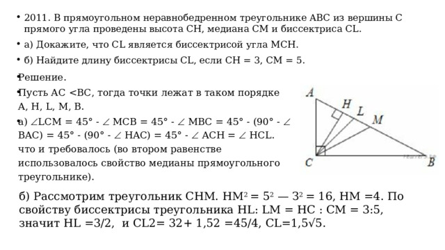 2011. В прямоугольном неравнобедренном треугольнике ABC из вершины С прямого угла проведены высота СН, медиана СМ и биссектриса CL. а) Докажите, что CL является биссектрисой угла МСН. б) Найдите длину биссектрисы CL, если СН = 3, СМ = 5. Решение. Пусть АС а)  LCM = 45° -  MCB = 45° -  MBC = 45° - (90° -  BAC) = 45° - (90° -  HAC) = 45° -  ACH =  HCL. что и требовалось (во втором равенстве использовалось свойство медианы прямоугольного треугольнике). б) Рассмотрим треугольник СНМ. НМ 2 = 5 2 — З 2 = 16, НМ =4. По свойству биссектрисы треугольника HL: LM = НС : СМ = 3:5, значит HL =3/2, и CL2= 32+ 1,52 =45/4, СL=1,5√5. 