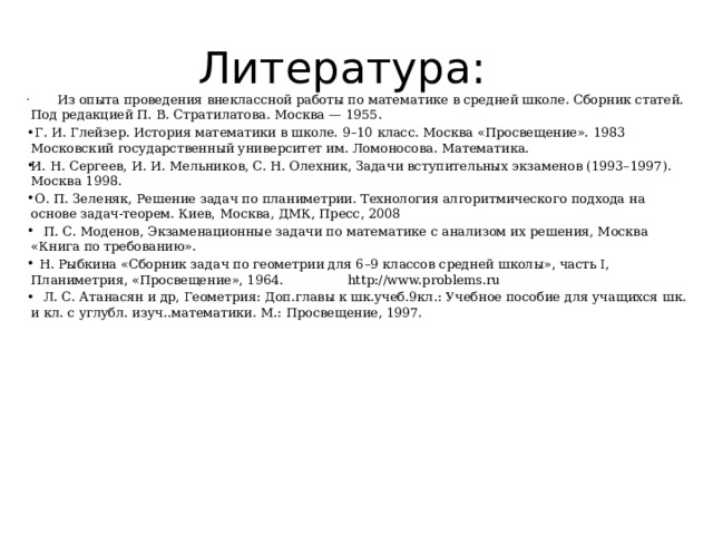 Литература:                   Из опыта проведения внеклассной работы по математике в средней школе. Сборник статей. Под редакцией П. В. Стратилатова. Москва — 1955.                 Г. И. Глейзер. История математики в школе. 9–10 класс. Москва «Просвещение». 1983 Московский государственный университет им. Ломоносова. Математика.                И. Н. Сергеев, И. И. Мельников, С. Н. Олехник, Задачи вступительных экзаменов (1993–1997). Москва 1998.                 О. П. Зеленяк, Решение задач по планиметрии. Технология алгоритмического подхода на основе задач-теорем. Киев, Москва, ДМК, Пресс, 2008                 П. С. Моденов, Экзаменационные задачи по математике с анализом их решения, Москва «Книга по требованию».                 Н. Рыбкина «Сборник задач по геометрии для 6–9 классов средней школы», часть I, Планиметрия, «Просвещение», 1964.                http://www.problems.ru                 Л. С. Атанасян и др, Геометрия: Доп.главы к шк.учеб.9кл.: Учебное пособие для учащихся шк. и кл. с углубл. изуч..математики. М.: Просвещение, 1997.    