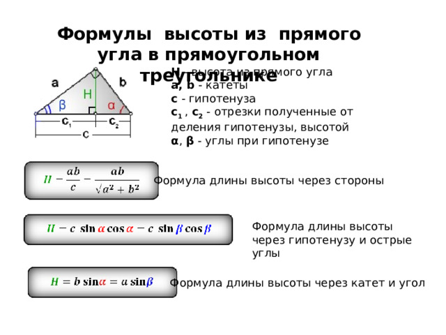 Формулы высоты из прямого угла в прямоугольном треугольнике H  - высота из прямого угла a, b  - катеты с  - гипотенуза c 1   ,  c 2  - отрезки полученные от деления гипотенузы, высотой α ,  β  - углы при гипотенузе   Формула длины высоты через стороны Формула длины высоты через гипотенузу и острые углы Формула длины высоты через катет и угол 