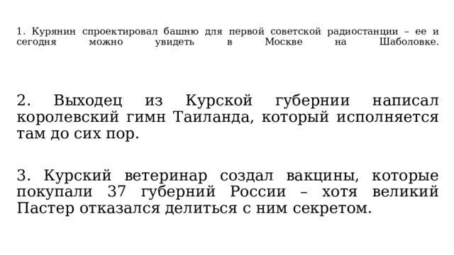  1. Курянин спроектировал башню для первой советской радиостанции – ее и сегодня можно увидеть в Москве на Шаболовке.   2. Выходец из Курской губернии написал королевский гимн Таиланда, который исполняется там до сих пор. 3. Курский ветеринар создал вакцины, которые покупали 37 губерний России – хотя великий Пастер отказался делиться с ним секретом. 