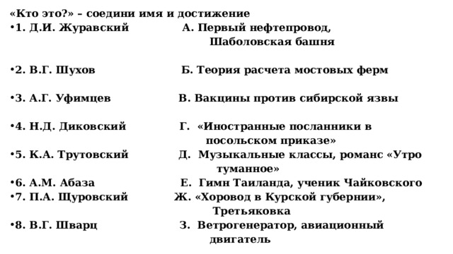 «Кто это?» – соедини имя и достижение 1. Д.И. Журавский А. Первый нефтепровод,  Шаболовская башня  2. В.Г. Шухов Б. Теория расчета мостовых ферм  3. А.Г. Уфимцев В. Вакцины против сибирской язвы  4. Н.Д. Диковский Г. «Иностранные посланники в  посольском приказе» 5. К.А. Трутовский Д. Музыкальные классы, романс «Утро  туманное» 6. А.М. Абаза Е. Гимн Таиланда, ученик Чайковского 7. П.А. Щуровский Ж. «Хоровод в Курской губернии»,  Третьяковка 8. В.Г. Шварц З. Ветрогенератор, авиационный  двигатель 