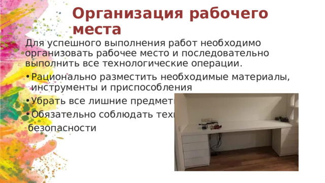 Организация рабочего места Для успешного выполнения работ необходимо организовать рабочее место и последовательно выполнить все технологические операции. Рационально разместить необходимые материалы, инструменты и приспособления Убрать все лишние предметы Обязательно соблюдать технику  безопасности 