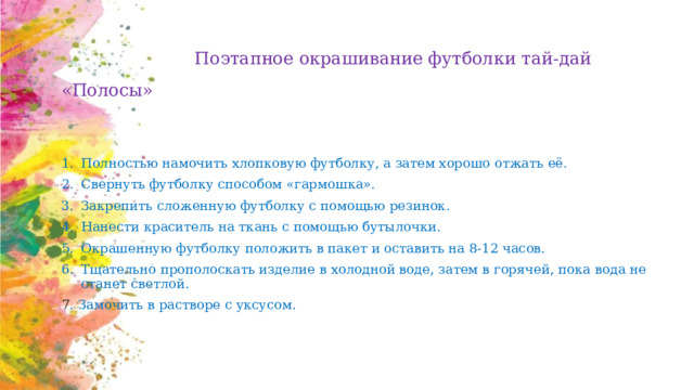  Поэтапное окрашивание футболки тай-дай «Полосы» Полностью намочить хлопковую футболку, а затем хорошо отжать её.  Свернуть футболку способом «гармошка».  Закрепить сложенную футболку с помощью резинок.  Нанести краситель на ткань с помощью бутылочки.  Окрашенную футболку положить в пакет и оставить на 8-12 часов.  Тщательно прополоскать изделие в холодной воде, затем в горячей, пока вода не станет светлой.  7 . Замочить в растворе с уксусом. 