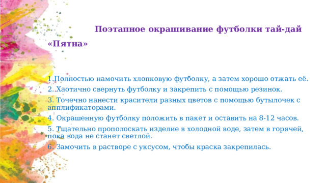  Поэтапное окрашивание футболки тай-дай «Пятна» 1.Полностью намочить хлопковую футболку, а затем хорошо отжать её.  2. Хаотично свернуть футболку и закрепить с помощью резинок.  3. Точечно нанести красители разных цветов с помощью бутылочек с апплификаторами.  4. Окрашенную футболку положить в пакет и оставить на 8-12 часов.  5. Тщательно прополоскать изделие в холодной воде, затем в горячей, пока вода не станет светлой.  6. Замочить в растворе с уксусом, чтобы краска закрепилась. 