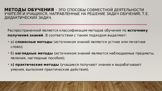 Методы обучения  - это способы совместной деятельности учителя и учащихся, направленные на решение задач обучения, т.е. дидактических задач.   Распространенной является классификация методов обучения по источнику получения знаний . В соответствии с таким подходом выделяют: а)  словесные методы  (источником знаний является устное или печатное слово); б)  наглядные методы  (источником знаний являются наблюдаемые предметы, явления, наглядные пособия); в ) практические методы  (учащиеся получают знания и вырабатывают умения, выполняя практические действия). 