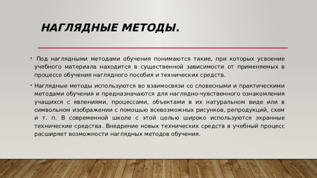 Наглядные методы.   Под наглядными методами обучения понимаются такие, при которых усвоение учебного материала находится в существенной зависимости от применяемых в процессе обучения наглядного пособия и технических средств. Наглядные методы используются во взаимосвязи со словесными и практическими методами обучения и предназначаются для наглядно-чувственного ознакомления учащихся с явлениями, процессами, объектами в их натуральном виде или в символьном изображении с помощью всевозможных рисунков, репродукций, схем и т. п. В современной школе с этой целью широко используются экранные технические средства. Внедрение новых технических средств в учебный процесс расширяет возможности наглядных методов обучения. 
