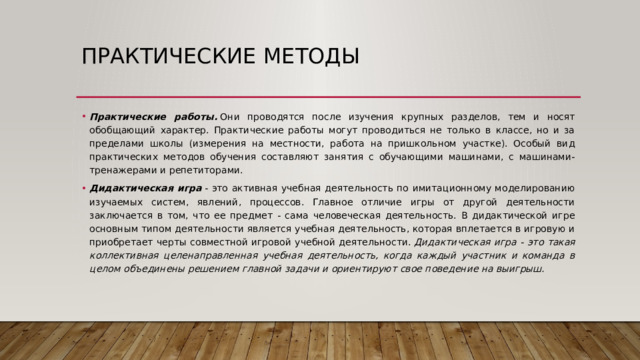 Практические методы Практические работы.  Они проводятся после изучения крупных разделов, тем и носят обобщающий характер. Практические работы могут проводиться не только в классе, но и за пределами школы (измерения на местности, работа на пришкольном участке). Особый вид практических методов обучения составляют занятия с обучающими машинами, с машинами-тренажерами и репетиторами. Дидактическая игра  - это активная учебная деятельность по имитационному моделированию изучаемых систем, явлений, процессов. Главное отличие игры от другой деятельности заключается в том, что ее предмет - сама человеческая деятельность. В дидактической игре основным типом деятельности является учебная деятельность, которая вплетается в игровую и приобретает черты совместной игровой учебной деятельности.  Дидактическая игра - это такая коллективная целенаправленная учебная деятельность, когда каждый участник и команда в целом объединены решением главной задачи и ориентируют свое поведение на выигрыш. 