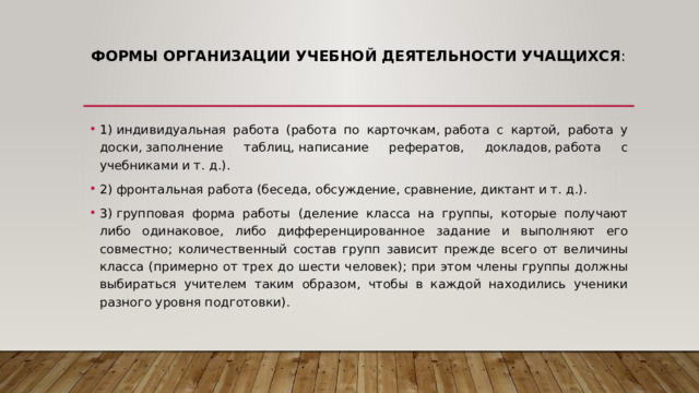 Формы организации учебной деятельности учащихся :   1) индивидуальная работа (работа по карточкам, работа с картой, работа у доски, заполнение таблиц, написание рефератов, докладов, работа с учебниками и т. д.). 2) фронтальная работа (беседа, обсуждение, сравнение, диктант и т. д.). 3) групповая форма работы (деление класса на группы, которые получают либо одинаковое, либо дифференцированное задание и выполняют его совместно; количественный состав групп зависит прежде всего от величины класса (примерно от трех до шести человек); при этом члены группы должны выбираться учителем таким образом, чтобы в каждой находились ученики разного уровня подготовки). 