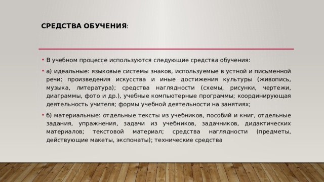 Средства обучения :   В учебном процессе используются следующие средства обучения: а) идеальные: языковые системы знаков, используемые в устной и письменной речи; произведения искусства и иные достижения культуры (живопись, музыка, литература); средства наглядности (схемы, рисунки, чертежи, диаграммы, фото и др.), учебные компьютерные программы; координирующая деятельность учителя; формы учебной деятельности на занятиях; б) материальные: отдельные тексты из учебников, пособий и книг, отдельные задания, упражнения, задачи из учебников, задачников, дидактических материалов; текстовой материал; средства наглядности (предметы, действующие макеты, экспонаты); технические средства 