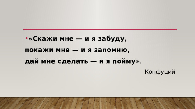 «Скажи мне — и я забуду, покажи мне — и я запомню, дай мне сделать — и я пойму» . Конфуций 