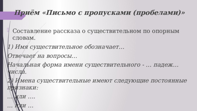 Приём «Письмо с пропусками (пробелами)» Составление рассказа о существительном по опорным словам. 1) Имя существительное обозначает… Отвечает на вопросы… Начальная форма имени существительного - … падеж…числа. 2) Имена существительные имеют следующие постоянные признаки: … или …. … или … Относятся к … или …, или … роду, к … , или … , или ….. склонению. 