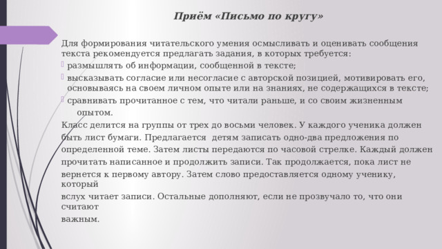Приём «Письмо по кругу» Для формирования читательского умения осмысливать и оценивать сообщения текста рекомендуется предлагать задания, в которых требуется: размышлять об информации, сообщенной в тексте; высказывать согласие или несогласие с авторской позицией, мотивировать его, основываясь на своем личном опыте или на знаниях, не содержащихся в тексте; сравнивать прочитанное с тем, что читали раньше, и со своим жизненным  опытом. Класс делится на группы от трех до восьми человек. У каждого ученика должен быть лист бумаги. Предлагается детям записать одно-два предложения по определенной теме. Затем листы передаются по часовой стрелке. Каждый должен прочитать написанное и продолжить записи. Так продолжается, пока лист не вернется к первому автору. Затем слово предоставляется одному ученику, который вслух читает записи. Остальные дополняют, если не прозвучало то, что они считают важным. 