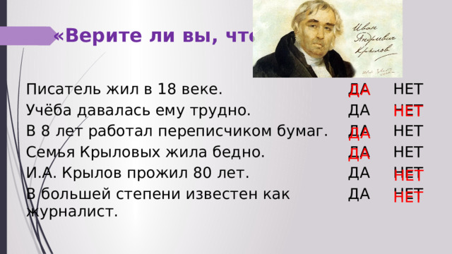 «Верите ли вы, что … ДА Писатель жил в 18 веке. ДА Учёба давалась ему трудно. ДА В 8 лет работал переписчиком бумаг. НЕТ ДА НЕТ Семья Крыловых жила бедно. И.А. Крылов прожил 80 лет. ДА НЕТ ДА НЕТ В большей степени известен как журналист. НЕТ ДА НЕТ НЕТ ДА ДА НЕТ НЕТ 