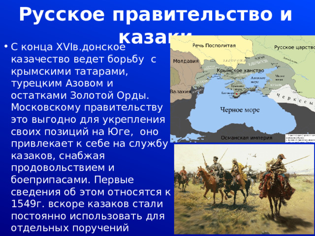 Русское правительство и казаки С конца XVIв.донское казачество ведет борьбу с крымскими татарами, турецким Азовом и остатками Золотой Орды. Московскому правительству это выгодно для укрепления своих позиций на Юге, оно привлекает к себе на службу казаков, снабжая продовольствием и боеприпасами. Первые сведения об этом относятся к 1549г. вскоре казаков стали постоянно использовать для отдельных поручений 
