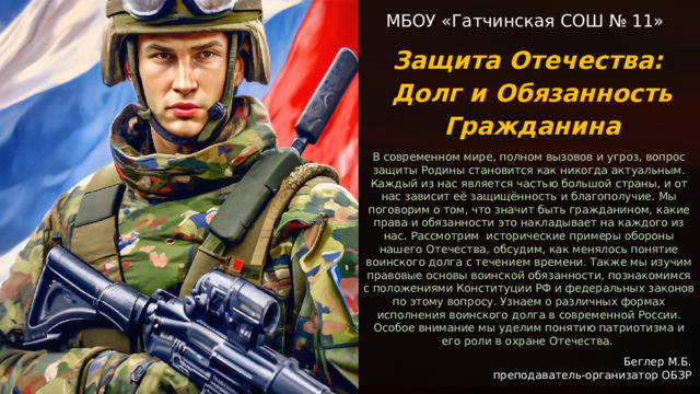  МБОУ «Гатчинская СОШ № 11» Защита Отечества: Долг и Обязанность Гражданина В современном мире, полном вызовов и угроз, вопрос защиты Родины становится как никогда актуальным. Каждый из нас является частью большой страны, и от нас зависит её защищённость и благополучие. Мы поговорим о том, что значит быть гражданином, какие права и обязанности это накладывает на каждого из нас. Рассмотрим исторические примеры обороны нашего Отечества, обсудим, как менялось понятие воинского долга с течением времени. Также мы изучим правовые основы воинской обязанности, познакомимся с положениями Конституции РФ и федеральных законов по этому вопросу. Узнаем о различных формах исполнения воинского долга в современной России. Особое внимание мы уделим понятию патриотизма и его роли в охране Отечества.  Беглер М.Б. преподаватель-организатор ОБЗР 