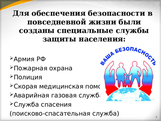 Для обеспечения безопасности в повседневной жизни были созданы специальные службы защиты населения:  Армия РФ Пожарная охрана Полиция Скорая медицинская помощь Аварийная газовая служба Служба спасения (поисково-спасательная служба)  