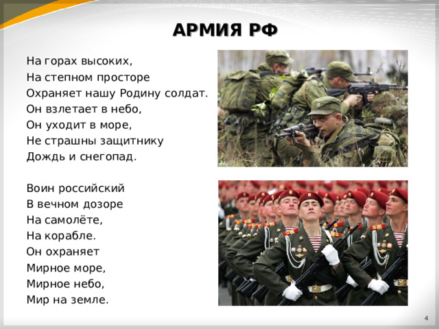 АРМИЯ РФ На горах высоких, На степном просторе Охраняет нашу Родину солдат. Он взлетает в небо, Он уходит в море, Не страшны защитнику Дождь и снегопад. Воин российский В вечном дозоре На самолёте, На корабле. Он охраняет Мирное море, Мирное небо, Мир на земле.  