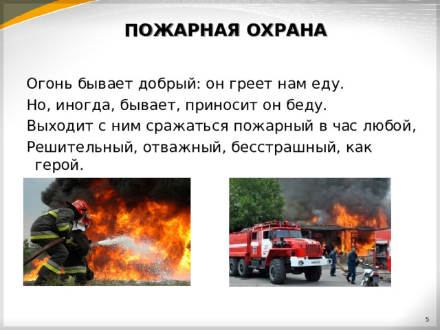 ПОЖАРНАЯ ОХРАНА Огонь бывает добрый: он греет нам еду. Но, иногда, бывает, приносит он беду. Выходит с ним сражаться пожарный в час любой, Решительный, отважный, бесстрашный, как герой.  