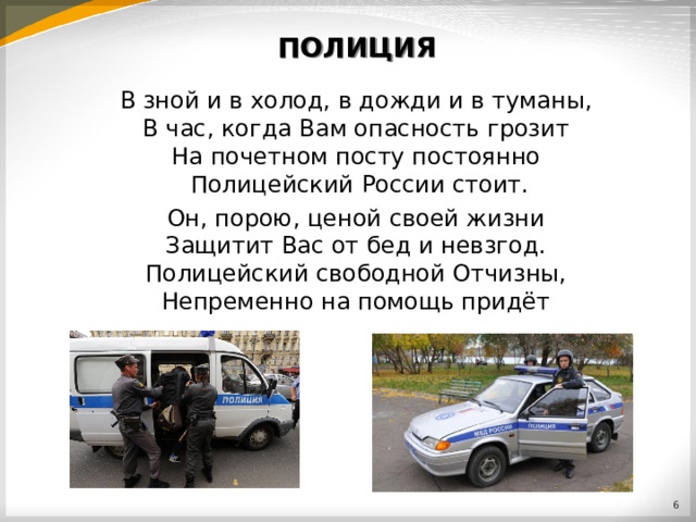 ПОЛИЦИЯ В зной и в холод, в дожди и в туманы,  В час, когда Вам опасность грозит  На почетном посту постоянно  Полицейский России стоит. Он, порою, ценой своей жизни  Защитит Вас от бед и невзгод.  Полицейский свободной Отчизны,  Непременно на помощь придёт  