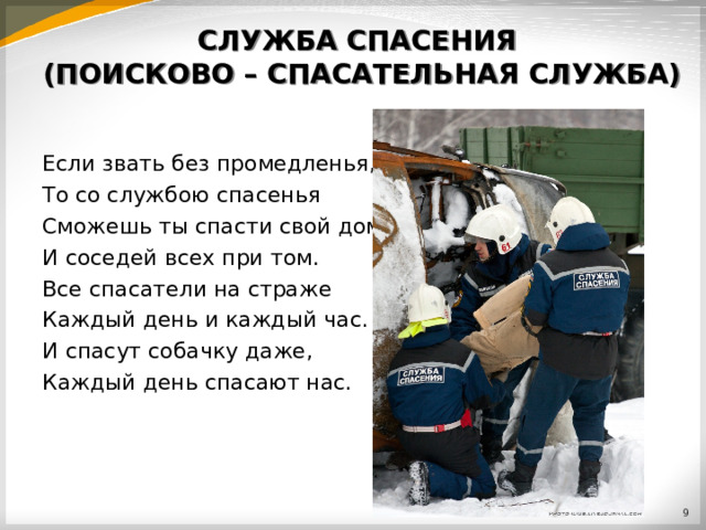 СЛУЖБА СПАСЕНИЯ  (ПОИСКОВО – СПАСАТЕЛЬНАЯ СЛУЖБА) Если звать без промедленья, То со службою спасенья Сможешь ты спасти свой дом, И соседей всех при том. Все спасатели на страже Каждый день и каждый час. И спасут собачку даже, Каждый день спасают нас.  