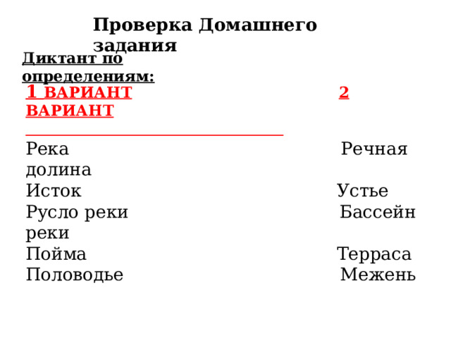 Проверка Домашнего задания Диктант по определениям: 1 ВАРИАНТ  2 ВАРИАНТ  Река Речная долина Исток Устье Русло реки Бассейн реки Пойма Терраса Половодье Межень 