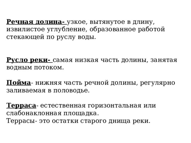 Речная долина- узкое, вытянутое в длину, извилистое углубление, образованное работой стекающей по руслу воды. Русло реки- самая низкая часть долины, занятая водным потоком. Пойма - нижняя часть речной долины, регулярно заливаемая в половодье. Терраса - естественная горизонтальная или слабонаклонная площадка. Террасы- это остатки старого днища реки. 