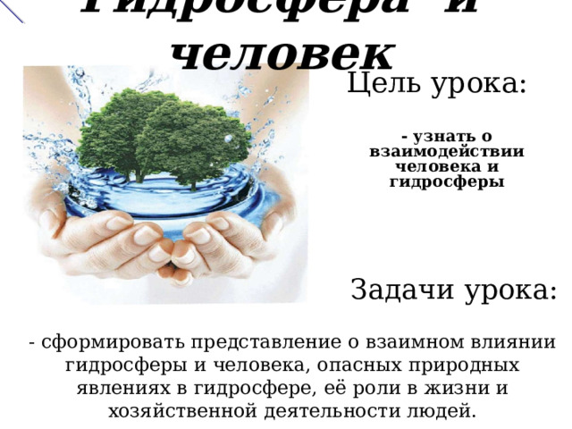 Гидросфера и человек Цель урока: - узнать о взаимодействии человека и гидросферы Задачи урока: - сформировать представление о взаимном влиянии гидросферы и человека, опасных природных явлениях в гидросфере, её роли в жизни и хозяйственной деятельности людей. 