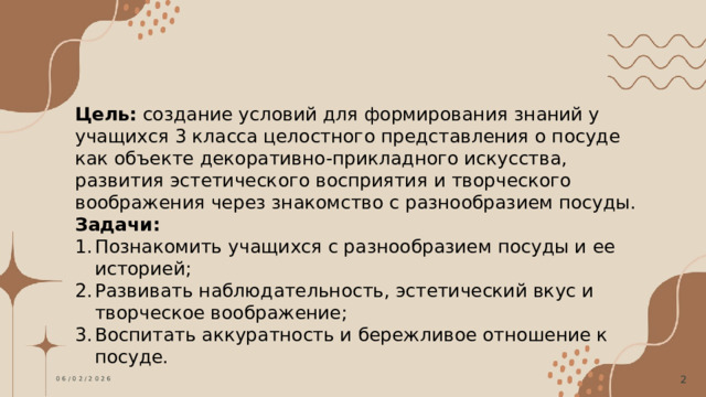 Цель: создание условий для формирования знаний у учащихся 3 класса целостного представления о посуде как объекте декоративно-прикладного искусства, развития эстетического восприятия и творческого воображения через знакомство с разнообразием посуды. Задачи:  Познакомить учащихся с разнообразием посуды и ее историей; Развивать наблюдательность, эстетический вкус и творческое воображение; Воспитать аккуратность и бережливое отношение к посуде. 06/02/2026  