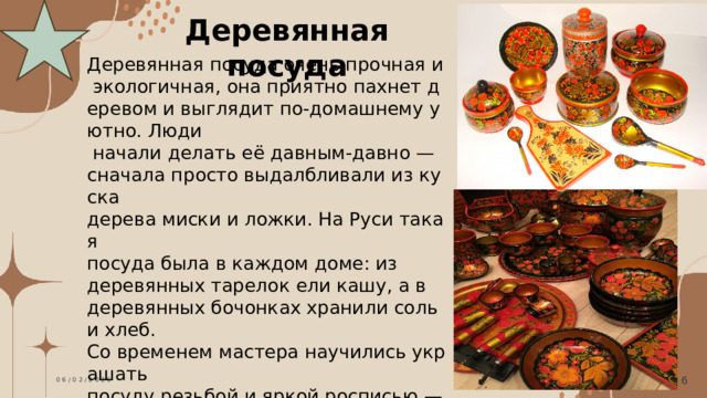 Деревянная посуда Деревянная посуда очень прочная и   экологичная, она приятно пахнет деревом и выглядит по‑домашнему уютно. Люди   начали делать её давным‑давно — сначала просто выдалбливали из куска  дерева миски и ложки. На Руси такая  посуда была в каждом доме: из  деревянных тарелок ели кашу, а в  деревянных бочонках хранили соль и хлеб.  Со временем мастера научились украшать посуду резьбой и яркой росписью — так появилась знаменитая хохломская  посуда с золотистыми узорами. И сегодня   деревянная посуда ценится за натуральность и может украсить любой стол.  06/02/2026 