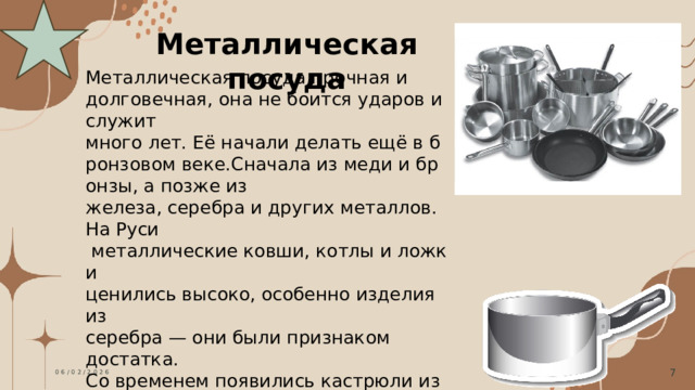 Металлическая посуда Металлическая посуда прочная и  долговечная, она не боится ударов и служит  много лет. Её начали делать ещё в бронзовом веке.Сначала из меди и бронзы, а позже из  железа, серебра и других металлов. На Руси   металлические ковши, котлы и ложки  ценились высоко, особенно изделия из  серебра — они были признаком достатка. Со временем появились кастрюли из чугуна,  эмалированная и посуда из нержавеющей стали.Она стала доступна многим семьям. И  сегодня металлическая посуда популярна: она удобна на кухне и подходит для разных блюд.  06/02/2026 