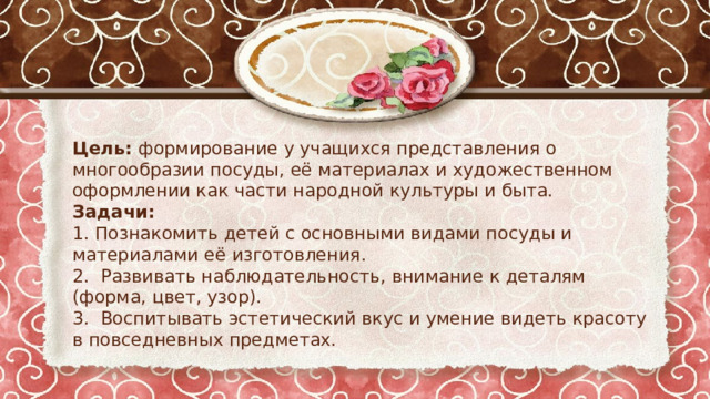 Цель: формирование у учащихся представления о многообразии посуды, её материалах и художественном оформлении как части народной культуры и быта. Задачи: 1. Познакомить детей с основными видами посуды и материалами её изготовления. 2. Развивать наблюдательность, внимание к деталям (форма, цвет, узор). 3. Воспитывать эстетический вкус и умение видеть красоту в повседневных предметах. 