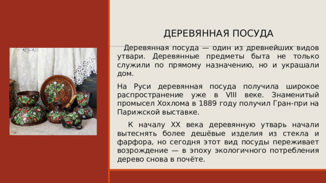 ДЕРЕВЯННАЯ ПОСУДА  Деревянная посуда — один из древнейших видов утвари. Деревянные предметы быта не только служили по прямому назначению, но и украшали дом. На Руси деревянная посуда получила широкое распространение уже в VIII веке. Знаменитый промысел Хохлома в 1889 году получил Гран‑при на Парижской выставке.  К началу XX века деревянную утварь начали вытеснять более дешёвые изделия из стекла и фарфора, но сегодня этот вид посуды переживает возрождение — в эпоху экологичного потребления дерево снова в почёте. 