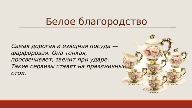 Белое благородство Самая дорогая и изящная посуда — фарфоровая. Она тонкая, просвечивает, звенит при ударе. Такие сервизы ставят на праздничный стол. 