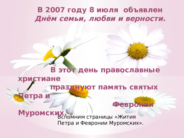 В 2007 году 8 июля объявлен  Днём семьи, любви и верности.       В этот день православные христиане  празднуют память святых Петра и  Февронии Муромских. Вспомним страницы «Жития Петра и Февронии Муромских».   