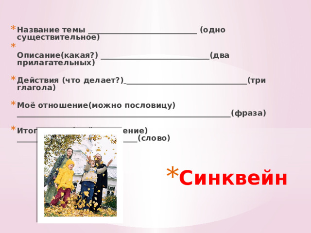Название темы ____________________________ (одно существительное)  Описание(какая?) ____________________________(два прилагательных)   Действия (что делает?)  _______________________________(три глагола)   Моё отношение(можно пословицу) _______________________________________________________(фраза)   Итог, вывод(в чём значение) _______________________________(слово)     Синквейн 