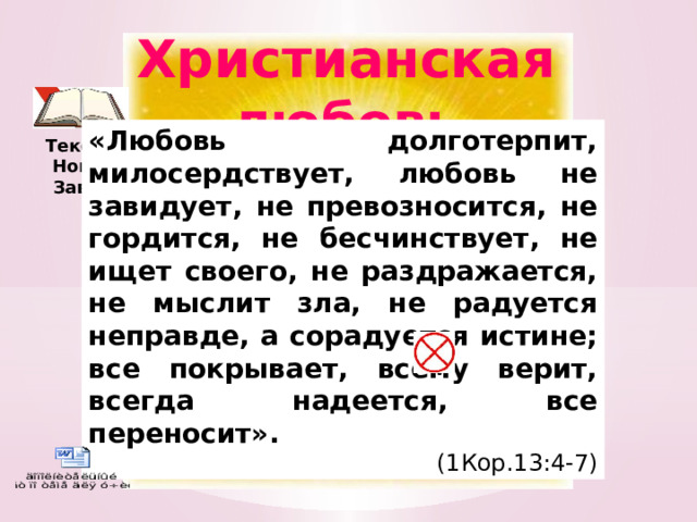 Христианская любовь «Любовь долготерпит, милосердствует, любовь не завидует, не превозносится, не гордится, не бесчинствует, не ищет своего, не раздражается, не мыслит зла, не радуется неправде, а сорадуется истине; все покрывает, всему верит, всегда надеется, все переносит». (1Кор.13:4-7) Текст из Нового Завета Изображение с сайта http://www.chitalnya.ru/  