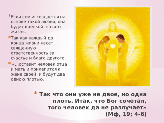 Если семья создается на основе такой любви, она будет крепкой, на всю жизнь. Так как каждый до конца жизни несет священную ответственность за счастье и благо другого.  «…оставит человек отца и мать и прилепится к жене своей, и будут два одною плотью. Так что они уже не двое, но одна плоть. Итак, что Бог сочетал, того человек да не разлучает» (Мф, 19; 4-6)    