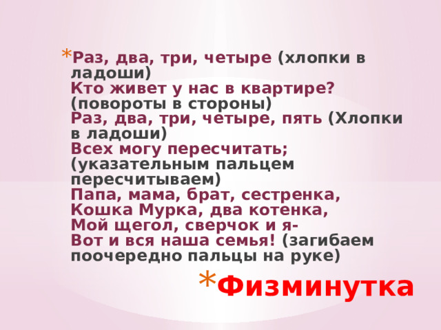 Раз, два, три, четыре (хлопки в ладоши)  Кто живет у нас в квартире? (повороты в стороны)  Раз, два, три, четыре, пять (Хлопки в ладоши)  Всех могу пересчитать; (указательным пальцем пересчитываем)  Папа, мама, брат, сестренка,  Кошка Мурка, два котенка,  Мой щегол, сверчок и я-  Вот и вся наша семья! (загибаем поочередно пальцы на руке) Физминутка 