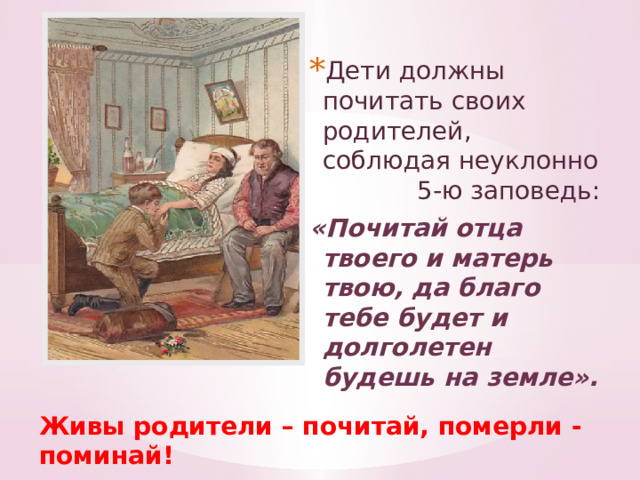 Дети должны почитать своих родителей, соблюдая неуклонно 5-ю заповедь: «Почитай отца твоего и матерь твою, да благо тебе будет и долголетен будешь на земле».  Живы родители – почитай, померли - поминай! 