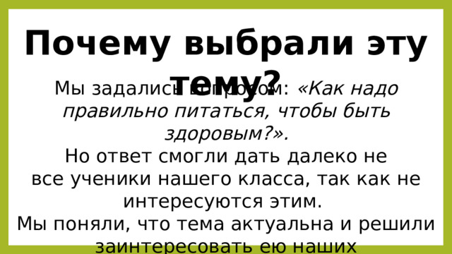 Почему выбрали эту тему? Мы задались вопросом: «Как надо правильно питаться, чтобы быть здоровым?». Но ответ смогли дать далеко не все ученики нашего класса, так как не интересуются этим. Мы поняли, что тема актуальна и решили заинтересовать ею наших одноклассников. 