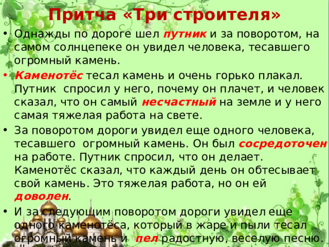 Притча «Три строителя» Однажды по дороге шел путник и за поворотом, на самом солнцепеке он увидел человека, тесавшего огромный камень. Каменотёс  тесал камень и очень горько плакал. Путник спросил у него, почему он плачет, и человек сказал, что он самый несчастный на земле и у него самая тяжелая работа на свете. За поворотом дороги увидел еще одного человека, тесавшего огромный камень. Он был сосредоточен на работе. Путник спросил, что он делает. Каменотёс сказал, что каждый день он обтесывает свой камень. Это тяжелая работа, но он ей доволен . И за следующим поворотом дороги увидел еще одного каменотёса, который в жаре и пыли тесал огромный камень и пел радостную, веселую песню. Путник изумился: «Что ты делаешь?!!» – спросил он. Человек поднял голову, и путник увидел его счастливое лицо. «Я строю храм!» 