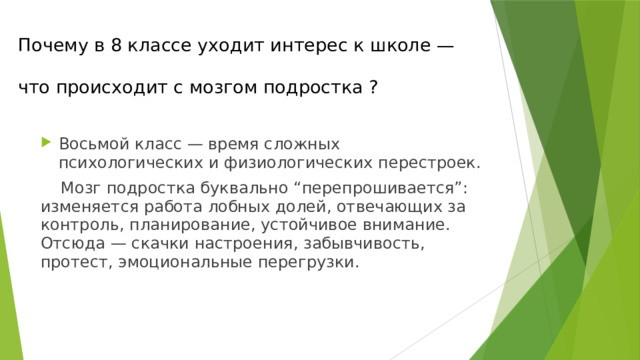 Почему в 8 классе уходит интерес к школе —   что происходит с мозгом подростка ? Восьмой класс — время сложных психологических и физиологических перестроек.  Мозг подростка буквально “перепрошивается”: изменяется работа лобных долей, отвечающих за контроль, планирование, устойчивое внимание. Отсюда — скачки настроения, забывчивость, протест, эмоциональные перегрузки. 