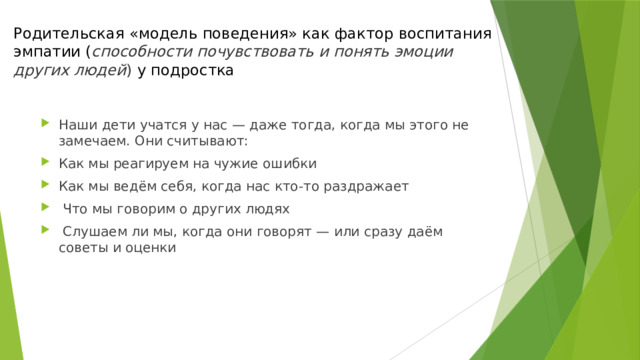 Родительская «модель поведения» как фактор воспитания эмпатии ( способности почувствовать и понять эмоции других людей )  у подростка Наши дети учатся у нас — даже тогда, когда мы этого не замечаем. Они считывают: Как мы реагируем на чужие ошибки Как мы ведём себя, когда нас кто-то раздражает  Что мы говорим о других людях  Слушаем ли мы, когда они говорят — или сразу даём советы и оценки 
